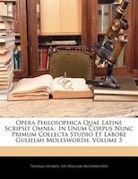 Opera Philosophica Quae Latine Scripsit Omnia,: In Unum Corpus Nunc Primum Collecta Studio Et Labore Gulielmi Molesworth, Volume 5