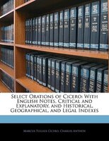 Select Orations Of Cicero: With English Notes, Critical And Explanatory, And Historical, Geographical, And Legal Indexes