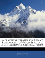 A Practical Treatise On Infant Education. To Which Is Added, A Collection Of Original Poems