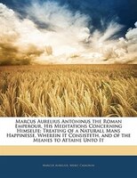 Marcus Aurelius Antoninus The Roman Emperour, His Meditations Concerning Himselfe: Treating Of A Naturall Mans Happinesse, Wherein