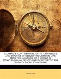 A Layman's Contribution to the Knowledge and Practice of Religion in Common Life: Being the Substance of a Course of Conversationa