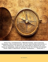 Minutes, Experiments, Observations, and General Remarks, On Agriculture, in the Southern Counties; a New Edition. to Which Is Pref