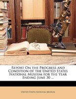 Report On the Progress and Condition of the United States National Museum for the Year Ending June 30 ...