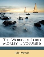 The Works of Lord Morley ..., Volume 6