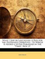 What I Saw In Lancashire: A Plea For The Distressed Operatives : To Which Is Added A Letter Published In The Times, Nov. 27