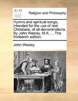 Hymns And Spiritual Songs, Intended For The Use Of Real Christians, Of All Denominations. By John Wesley, M.a. ... The Thirteenth