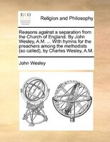Reasons Against A Separation From The Church Of England. By John Wesley, A.m. ... With Hymns For The Preachers Among The Methodist