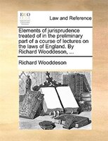 Elements Of Jurisprudence Treated Of In The Preliminary Part Of A Course Of Lectures On The Laws Of England. By Richard Wooddeson,