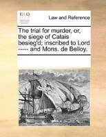 The Trial For Murder, Or, The Siege Of Calais Besieg'd; Inscribed To Lord ----- And Mons. De Belloy.