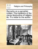 Remarks On A Pamphlet Intitled, The Traditions Of The Clergy Destructive Of Religion, &c. In A Letter To The Author.