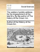 The Soldiers Humble Address For The Impeachment Of The Late M-y. By The Author Of The History Of The Crown Inn.