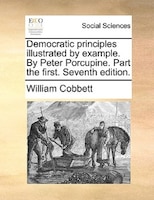 Democratic Principles Illustrated By Example. By Peter Porcupine. Part The First. Seventh Edition.