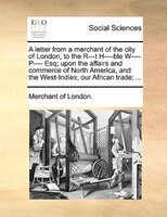 A Letter From A Merchant Of The City Of London, To The R---t H----ble W---- P---- Esq; Upon The Affairs And Commerce Of North Amer