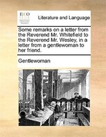 Some Remarks On A Letter From The Reverend Mr. Whitefield To The Reverend Mr. Wesley, In A Letter From A Gentlewoman To Her Friend