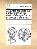 A Counter-appeal To The Public, Touching The Death Of George Clarke; In Answer To Mr. Foot.