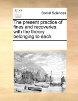 The Present Practice Of Fines And Recoveries: With The Theory Belonging To Each.