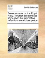 Some Remarks On The Royal Navy. To Which Are Annexed Some Short But Interesting Reflections On A Future Peace.
