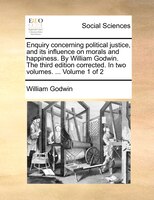Enquiry Concerning Political Justice, And Its Influence On Morals And Happiness. By William Godwin. The Third Edition Corrected. I