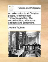 An Exhortation To All Christian People, To Refrain From Trinitarian Worship. The Second Edition, With Some Additions And Correctio