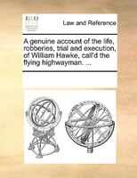 A Genuine Account Of The Life, Robberies, Trial And Execution, Of William Hawke, Call'd The Flying Highwayman. ...