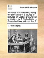 Institutes Of Natural Law, Being The Substance Of A Course Of Lectures On Grotius De Jure Belli Et Pacis ... By T. Rutherforth. ..