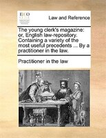 The Young Clerk's Magazine: Or, English Law-repository. Containing A Variety Of The Most Useful Precedents ... By A Practitione