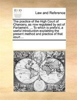 The Practice Of The High Court Of Chancery, As Now Regulated By Act Of Parliament. ... To Which Is Prefix'd, A Useful Introduction