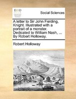 A Letter To Sir John Fielding, Knight. Illustrated With A Portrait Of A Monster. Dedicated To William Nash, ... By Robert Holloway
