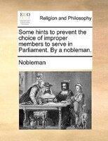 Some Hints To Prevent The Choice Of Improper Members To Serve In Parliament. By A Nobleman.