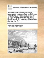 A Collection Of Engravings, Designed To Facilitate The Study Of Midwifery, Explained And Illustrated. By James Hamilton, Junior, M