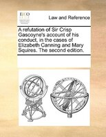 A Refutation Of Sir Crisp Gascoyne's Account Of His Conduct, In The Cases Of Elizabeth Canning And Mary Squires. The Second Editio