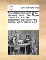 An Exact Abridgment Of All The Statutes In Force ... From Magna Charta, 9 H. 3. To The Beginning Of The Reign Of King George. Vol.