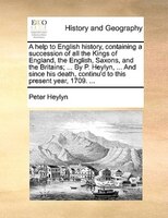 A Help To English History, Containing A Succession Of All The Kings Of England, The English, Saxons, And The Britains; ... By P. H