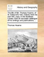 The Life Of Mr. Thomas Hearne, Of St. Edmund's Hall, Oxford; From His Own Ms. Copy, In The Bodleian Library. Also An Accurate Cata