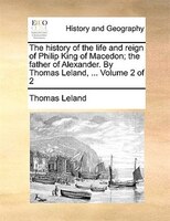 The History Of The Life And Reign Of Philip King Of Macedon; The Father Of Alexander. By Thomas Leland, ... Volume 2 Of 2