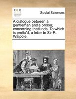 A Dialogue Between A Gentleman And A Broker, Concerning The Funds. To Which Is Prefix'd, A Letter To Sir R. Walpole.