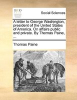 A Letter To George Washington, President Of The United States Of America. On Affairs Public And Private. By Thomas Paine, ...