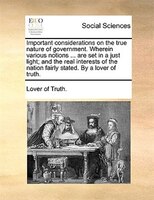 Important Considerations On The True Nature Of Government. Wherein Various Notions ... Are Set In A Just Light; And The Real Inter