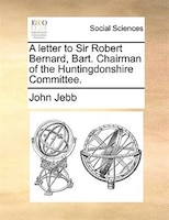 A Letter To Sir Robert Bernard, Bart. Chairman Of The Huntingdonshire Committee.