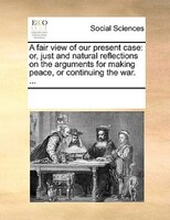 A Fair View Of Our Present Case: Or, Just And Natural Reflections On The Arguments For Making Peace, Or Continuing The War. ...