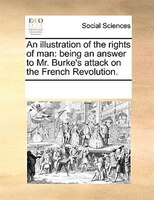 An Illustration Of The Rights Of Man: Being An Answer To Mr. Burke's Attack On The French Revolution.