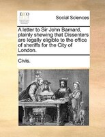 A Letter To Sir John Barnard, Plainly Shewing That Dissenters Are Legally Eligible To The Office Of Sheriffs For The City Of Londo