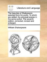 The Beauties Of Shakspeare; Selected From His Works. To Which Are Added, The Principal Scenes In The Same Author. The Seventh Edit