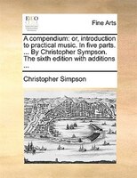 A Compendium: Or, Introduction To Practical Music. In Five Parts. ... By Christopher Sympson. The Sixth Edition W