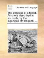 The Progress Of A Harlot. As She Is Described In Six Prints, By The Ingenious Mr. Hogarth. ...