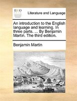 An Introduction To The English Language And Learning. In Three Parts. ... By Benjamin Martin. The Third Edition.