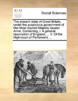 The Present State Of Great Britain, Under The Auspicious Government Of Her Most Sacred Majesty Queen Anne. Containing, I. A Genera
