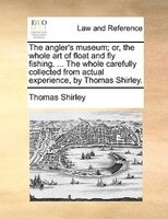 The Angler's Museum; Or, The Whole Art Of Float And Fly Fishing. ... The Whole Carefully Collected From Actual Experience, By Thom