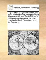 Report Of Dr. Benjamin Franklin, And Other Commissioners, Charged By The King Of France, With The Examination Of The Animal Magnet