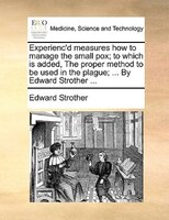 Experienc'd Measures How To Manage The Small Pox; To Which Is Added, The Proper Method To Be Used In The Plague; ... By Edward Str